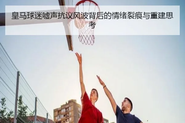 皇马球迷嘘声抗议风波背后的情绪裂痕与重建思考